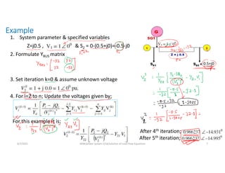 Example
1. System parameter & specified variables
Z=j0.5 , & S2 = 0-(0.5+j0)=-0.5-j0
2. Formulate YBUS matrix
3. Set iteration k=0 & assume unknown voltage
4. For i=2 to n; Update the voltages given by;
For this example it is;
After 4th iteration;
After 5th iteration;
6/7/2021 AKM/power system-ii/L6/solution of Load Flow Equations 7
0.5+j0
 