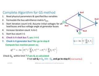 Complete Algorithm for GS method
1. Read physical parameters & specified Bus variables
2. Formulate the bus admittance matrix YBUS
3. Start iteration count k=0; Assume initial voltages for all
load buses and bus voltage angle at generator buses
4. Increase iteration count k=k+1
5. Start bus count i=1
6. Check is it slack bus ?; yes: i=i+1
7. Check is it generator bus? No: go to step 8
Compute bus reactive power as;
6/7/2021 AKM/power system-ii/L6/solution of Load Flow Equations 10
Check Qgi within limit ? if yes Qi as calculated
if not set Qi = Qgi lmt - Qdi and go to step 8 (treat load Bus)
Bus2
Bus1
Bus3
Bus4
 
