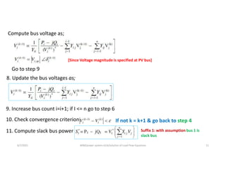8. Update the bus voltages as;
10. Check convergence criterion If not k = k+1 & go back to step 4
11. Compute slack bus power Suffix 1: with assumption bus 1 is
slack bus
6/7/2021 AKM/power system-ii/L6/solution of Load Flow Equations 11
Compute bus voltage as;
[Since Voltage magnitude is specified at PV bus]
Go to step 9
9. Increase bus count i=i+1; if I ˂= n go to step 6
 