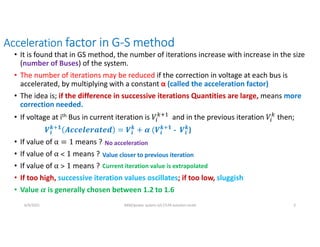 Acceleration factor in G-S method
• It is found that in GS method, the number of iterations increase with increase in the size
(number of Buses) of the system.
• The number of iterations may be reduced if the correction in voltage at each bus is
accelerated, by multiplying with a constant α (called the acceleration factor)
• The idea is; if the difference in successive iterations Quantities are large, means more
correction needed.
• If voltage at ith Bus in current iteration is and in the previous iteration hen;
𝒊
𝒌 𝟏
𝒊
𝒌
𝒊
𝒌 𝟏
- 𝒊
𝒌
)
• If value of means ?
• If value of means ?
• If value of means ?
• If too high, successive iteration values oscillates; if too low, sluggish
• Value is generally chosen between 1.2 to 1.6
No acceleration
Value closer to previous iteration
Current iteration value is extrapolated
6/9/2021 AKM/power system-ii/L7/LFA solution contd 3
 