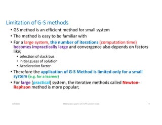 Limitation of G-S methods
• GS method is an efficient method for small system
• The method is easy to be familiar with
• For a large system, the number of iterations (computation time)
becomes impractically large and convergence also depends on factors
like;
• selection of slack bus
• initial guess of solution
• Acceleration factor
• Therefore the application of G-S Method is limited only for a small
system (e.g. for a learner)
• For large (practical) system, the iterative methods called Newton-
Raphson method is more popular;
6/9/2021 AKM/power system-ii/L7/LFA solution contd 4
 