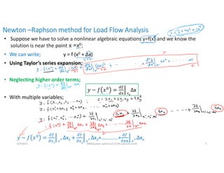 Newton –Raphson method for Load Flow Analysis
6/9/2021 AKM/power system-ii/L7/LFA solution contd 5
• Suppose we have to solve a nonlinear algebraic equations y=f(x) and we know the
solution is near the point x =x0;
• We can write; y = f (x0 + Δx)
• Using Taylor’s series expansion;
• Neglecting higher order terms;
• With multiple variables;
𝑥
Δx
𝑥
x1 𝑥
x2+………….+ 𝑥
xn
 