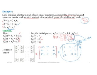 Example :
Let’s consider a following set of non-linear equations, compute the error vector, and
Jacobean matrix and updated variables for an initial guess of variables as 1 each.
5 = x1 + 2 x1x2
2 = x2 + x1 x3
1= x1
2 + x3
2
Here,
f1(x) = x1 + 2 x1x2
f2(x) = x2 + x1 x3
f3(x) = x1
2 + x3
2
Let, the initial guess : x1
0 = 1 , x2
0 = 1 & x3
0 = 1
f1(x0) = 3
f2(x0) = 2
f3(x0) = 2
Solution,
Jacobean
Matrix
6/9/2021 AKM/power system-ii/L7/LFA solution contd 7
 