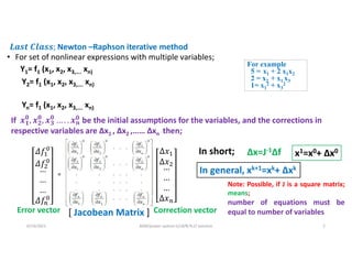 =
[ Jacobean Matrix ]
6/14/2021 AKM/power system-ii/L8/N-R,LF solution 2
• For set of nonlinear expressions with multiple variables;
Error vector Correction vector
Newton –Raphson iterative method
In short; Δx=J-1Δf x1=x0+ Δx0
Y1= f1 (x1, x2, x3,…. xn)
Y2= f1 (x1, x2, x3,…. xn)
Yn= f1 (x1, x2, x3,…. xn)
For example
5 = x1 + 2 x1x2
2 = x2 + x1 x3
1= x1
2 + x3
2
If 𝟏
𝟎
𝟐
𝟎
𝟑
𝟎
𝒏
𝟎 be the initial assumptions for the variables, and the corrections in
respective variables are Δx1 , Δx2 ,…… Δxn then;
Note: Possible, if J is a square matrix;
means;
number of equations must be
equal to number of variables
In general, xk+1=xk+ Δxk
 