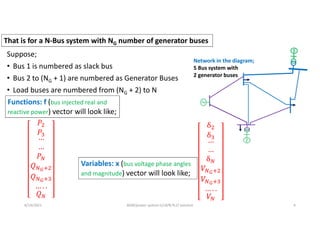 Suppose;
• Bus 1 is numbered as slack bus
• Bus 2 to (NG + 1) are numbered as Generator Buses
• Load buses are numbered from (NG + 2) to N
6/14/2021 AKM/power system-ii/L8/N-R,LF solution 4
That is for a N-Bus system with NG number of generator buses
Functions: f (bus injected real and
reactive power) vector will look like;
Network in the diagram;
5 Bus system with
2 generator buses
Variables: x (bus voltage phase angles
and magnitude) vector will look like;
 