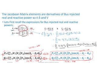 The Jacobean Matrix elements are derivatives of Bus injected
real and reactive power w.r.t δ and V
• Lets First recall the expressions for Bus injected real and reactive
powers;
6/14/2021 AKM/power system-ii/L8/N-R,LF solution 7
Pi = Re …(2)
Qi = -Im …(3)
&
𝒊= 𝒊 𝒋 𝒊𝒋 𝒋 𝒊
𝒏
𝒋 𝟏 + 𝒊𝒋
𝒊=- 𝒊 𝒋 𝒊𝒋 𝒋 𝒊
𝒏
𝒋 𝟏 + 𝒊𝒋
𝒊= 𝒊 𝒋 𝒊𝒋 𝒊 𝒋
𝒏
𝒋 𝟏 𝒊𝒋
𝒊= 𝒊 𝒋 𝒊𝒋 𝒊 𝒋
𝒏
𝒋 𝟏 𝒊𝒋
 