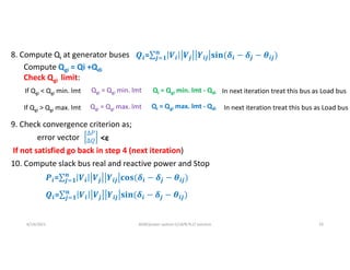 9. Check convergence criterion as;
error vector
If not satisfied go back in step 4 (next iteration)
10. Compute slack bus real and reactive power and Stop
6/14/2021 AKM/power system-ii/L8/N-R,LF solution 10
8. Compute Qi at generator buses
Compute Qgi = Qi +Qdi
Check Qgi limit:
If Qgi ˂ Qgi min. lmt Qgi = Qgi min. lmt Qi = Qgi min. lmt - Qdi
If Qgi ˃ Qgi max. lmt Qgi = Qgi max. lmt Qi = Qgi max. lmt - Qdi
In next iteration treat this bus as Load bus
In next iteration treat this bus as Load bus
Δ𝑃
Δ𝑄 <ε
𝒊= 𝒊 𝒋 𝒊𝒋 𝒊 𝒋
𝒏
𝒋 𝟏 𝒊𝒋
𝒊= 𝒊 𝒋 𝒊𝒋 𝒊 𝒋
𝒏
𝒋 𝟏 𝒊𝒋
𝒊= 𝒊 𝒋 𝒊𝒋 𝒊 𝒋
𝒏
𝒋 𝟏 𝒊𝒋
 