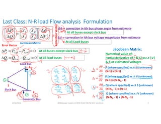 Last Class: N-R load Flow analysis Formulation
6/16/2021 AKM/power system-ii/L9/N-R,DLF,FDLF& DCLF solutions 2
Δδi = correction in ith bus phase angle from estimate
At all buses except slack bus
ΔVi = correction in ith bus voltage magnitude from estimate
At all Load buses
At all buses except slack bus
At all load buses
Error Vector
Correction
Vector
Jacobean Matrix
Jacobean Matrix:
Numerical value of:
Partial derivative of P & Q w.r..t |V|
& δ at estimated Voltages
𝐽 =
𝜕𝑃
𝜕δ
P (where specified) w.r.t δ (unknown)
(N-1) x (N-1)
𝐽 =
𝜕𝑃
𝜕𝑉
P (where specified) w.r.t V (unknown)
(N-1) x (N-NG - 1)
𝐽 =
𝜕𝑄
𝜕δ
Q (where specified) w.r.t δ (unknown)
(N-NG - 1) x (N-1)
𝐽 =
𝜕𝑄
𝜕𝑉
Q (where specified) w.r.t V (unknown)
(N-NG - 1) x (N-NG - 1)
1
2
3
Slack Bus
Generator Bus
Load Bus
 
