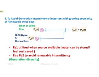 2. To Avoid Generation intermittency (important with growing popularity
of Renewable these days)
Pg1(t) Pd1(t)
Pg2(t)
Pd2(t)
+
5/28/2021 AKM/power system-ii/introduction 9
• Pg1 utilized when source available (water can be stored/
fuel cost saved )
• Else Pg2 to avoid renewable intermittency
(Generation diversity)
Solar or Wind
Gen.
PROR Hydro
Or
Thermal Gen.
WU1
 
