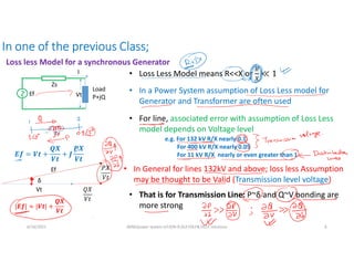 In one of the previous Class;
Loss less Model for a synchronous Generator
6/16/2021 AKM/power system-ii/L9/N-R,DLF,FDLF& DCLF solutions 6
Load
P+jQ
Ef
Zs
Vt
I
𝑬𝒇 = 𝑽𝒕 +
𝑸𝑿
𝑽𝒕
+ 𝑱
𝑷𝑿
𝑽𝒕
Vt 𝑄𝑋
𝑉𝑡
𝑃𝑋
𝑉𝑡
Ef
δ
• In a Power System assumption of Loss Less model for
Generator and Transformer are often used
• For line, associated error with assumption of Loss Less
model depends on Voltage level
• Loss Less Model means R<<X or
e.g. For 132 kV R/X nearly 0.1
For 400 kV R/X nearly 0.05
For 11 kV R/X nearly or even greater than 1
• In General for lines 132kV and above; loss less Assumption
may be thought to be Valid (Transmission level voltage)
• That is for Transmission Line: P~δ and Q~V bonding are
more strong
|𝑬𝒇| ≈ |𝑽𝒕| +
𝑸𝑿
𝑽𝒕
 