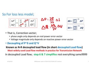 So For loss less model;
• That is, Correction vector;
• phase angle only depends on real power error vector
• Voltage magnitude only depends on reactive power error vector
• Decoupling of P~δ and Q~V
6/16/2021 AKM/power system-ii/L9/N-R,DLF,FDLF& DCLF solutions 7
0
0
Known as N-R decoupled load flow (In short decoupled Load flow)
In decoupled Load flow; step 6 & 7 simplifies rest everything same9999
Δδ
𝝏𝑷
𝝏𝜹
𝟏
ΔV
𝝏𝑸
𝝏𝑽
𝟏
Most widely used Load flow methods in practice for Transmission Network
 
