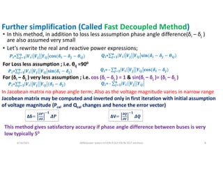 Further simplification (Called Fast Decoupled Method)
• In this method, in addition to loss less assumption phase angle difference(δi – δj )
are also assumed very small
• Let’s rewrite the real and reactive power expressions;
6/16/2021 AKM/power system-ii/L9/N-R,DLF,FDLF& DCLF solutions 8
𝑷𝒊=∑ 𝑽𝒊 𝑽𝒋 𝒀𝒊𝒋 𝐜𝐨𝐬(𝜹𝒊 − 𝜹𝒋
𝒏
𝒋 𝟏 − 𝜽𝒊𝒋) 𝑸𝒊=∑ 𝑽𝒊 𝑽𝒋 𝒀𝒊𝒋 𝐬𝐢𝐧(𝜹𝒊 − 𝜹𝒋
𝒏
𝒋 𝟏 − 𝜽𝒊𝒋)
For Loss less assumption ; i.e. θij =900
𝑸𝒊= - ∑ 𝑽𝒊 𝑽𝒋 𝒀𝒊𝒋 𝐜𝐨𝐬(𝜹𝒊 − 𝜹𝒋
𝒏
𝒋 𝟏 )
𝑷𝒊=∑ 𝑽𝒊 𝑽𝒋 𝒀𝒊𝒋 𝐬𝐢𝐧(𝜹𝒊 − 𝜹𝒋
𝒏
𝒋 𝟏 )
For (δi – δj ) very less assumption ; i.e. cos (δi – δj ) = 1 & sin(δi – δj )= (δi – δj )
𝑷𝒊=∑ 𝑽𝒊 𝑽𝒋 𝒀𝒊𝒋 (𝜹𝒊 − 𝜹𝒋
𝒏
𝒋 𝟏 ) 𝑸𝒊= - ∑ 𝑽𝒊 𝑽𝒋 𝒀𝒊𝒋
𝒏
𝒋 𝟏
In Jacobean matrix no phase angle term; Also as the voltage magnitude varies in narrow range
Jacobean matrix may be computed and inverted only in first iteration with initial assumption
of voltage magnitude (Pcal and Qcal changes and hence the error vector)
This method gives satisfactory accuracy if phase angle difference between buses is very
low typically 50
Δδ=
𝝏𝑷
𝝏𝜹
𝟏
𝜟𝑷 ΔV=
𝝏𝑸
𝝏𝑽
𝟏
𝜟𝑸
 