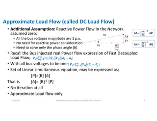 Approximate Load Flow (called DC Load Flow)
• Additional Assumption: Reactive Power Flow in the Network
assumed zero;
• All the bus voltages magnitude are 1 p.u.
• No need for reactive power consideration
• Need to solve only the phase angle (δ)
• Recall the Bus injected real Power flow expression of Fast Decoupled
Load Flow;
• With all bus voltages to be one;
• Set of Linear simultaneous equation, may be expressed as;
[P]=[B] [δ]
That is [δ]= [B]-1 [P]
• No iteration at all
• Approximate Load flow only
6/16/2021 AKM/power system-ii/L9/N-R,DLF,FDLF& DCLF solutions 9
Vt 𝑄𝑋
𝑉𝑟
𝑃𝑋
𝑉𝑟
Vs
δ
𝑷𝒊=∑ 𝑽𝒊 𝑽𝒋 𝒀𝒊𝒋 (𝜹𝒊 − 𝜹𝒋
𝒏
𝒋 𝟏 )
𝑷𝒊=∑ 𝒀𝒊𝒋 (𝜹𝒊 − 𝜹𝒋
𝒏
𝒋 𝟏 )
Δδ=
𝝏𝑷
𝝏𝜹
𝟏
𝜟𝑷
ΔV=
𝝏𝑸
𝝏𝑽
𝟏
𝜟𝑸
 