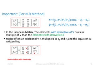 Important: (For N-R Method)
• In the Jacobean Matrix, The elements with derivative of V has less
multiple of V than the elements with derivative δ
• Hence often an additional V is multiplied to J2 and J4 and the equation is
written like;
6/16/2021 AKM/power system-ii/L9/N-R,DLF,FDLF& DCLF solutions 11
V
V
|Δ𝑉|
𝑽
Don’t confuse with literatures
𝒊= 𝒊 𝒋 𝒊𝒋 𝒊 𝒋
𝒏
𝒋 𝟏 𝒊𝒋
𝒊= 𝒊 𝒋 𝒊𝒋 𝒊 𝒋
𝒏
𝒋 𝟏 𝒊𝒋
 