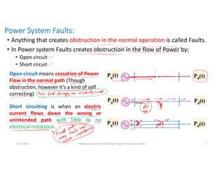Power System Faults:
• Anything that creates obstruction in the normal operation is called Faults.
• In Power system Faults creates obstruction in the flow of Power by;
• Open circuit
• Short circuit
6/21/2021 AKM/power system-ii/L10/Power System Fault calculations 2
Open circuit means cessation of Power
Flow in the normal path (Though
obstruction, however it’s a kind of self
correcting)
Short circuiting is when an electric
current flows down the wrong or
unintended path with little to no
electrical resistance.
Pg(t) Pd(t)
Pg(t) Pd(t)
Pg(t) Pd(t)
 