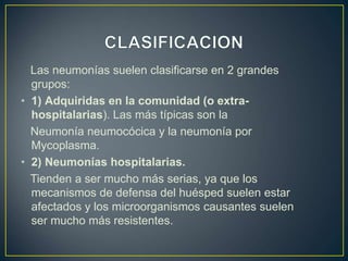 Las neumonías suelen clasificarse en 2 grandes
grupos:
• 1) Adquiridas en la comunidad (o extra-
hospitalarias). Las más típicas son la
Neumonía neumocócica y la neumonía por
Mycoplasma.
• 2) Neumonías hospitalarias.
Tienden a ser mucho más serias, ya que los
mecanismos de defensa del huésped suelen estar
afectados y los microorganismos causantes suelen
ser mucho más resistentes.
 