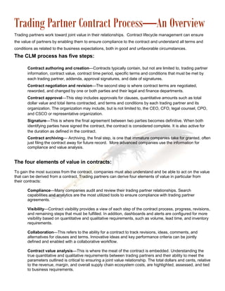 Trading Partner Contract Process—An Overview
Trading partners work toward joint value in their relationships. Contract lifecycle management can ensure
the value of partners by enabling them to ensure compliance to the contract and understand all terms and
conditions as related to the business expectations, both in good and unfavorable circumstances.
The CLM process has five steps:

       Contract authoring and creation—Contracts typically contain, but not are limited to, trading partner
       information, contract value, contract time period, specific terms and conditions that must be met by
       each trading partner, addenda, approval signatures, and date of signatures.
       Contract negotiation and revision—The second step is where contract terms are negotiated,
       reworded, and changed by one or both parties and their legal and finance departments.
       Contract approval—This step includes approvals for clauses, quantitative amounts such as total
       dollar value and total items contracted, and terms and conditions by each trading partner and its
       organization. The organization may include, but is not limited to, the CEO, CFO, legal counsel, CPO,
       and CSCO or representative organization.
       Signature—This is where the final agreement between two parties becomes definitive. When both
       identifying parties have signed the contract, the contract is considered complete. It is also active for
       the duration as defined in the contract.
       Contract archiving— Archiving, the final step, is one that immature companies take for granted, often
       just filing the contract away for future record. More advanced companies use the information for
       compliance and value analysis.


The four elements of value in contracts:
To gain the most success from the contract, companies must also understand and be able to act on the value
that can be derived from a contract. Trading partners can derive four elements of value in particular from
their contracts:

       Compliance—Many companies audit and review their trading partner relationships. Search
       capabilities and analytics are the most utilized tools to ensure compliance with trading partner
       agreements.

       Visibility—Contract visibility provides a view of each step of the contract process, progress, revisions,
       and remaining steps that must be fulfilled. In addition, dashboards and alerts are configured for more
       visibility based on quantitative and qualitative requirements, such as volume, lead time, and inventory
       requirements.

       Collaboration—This refers to the ability for a contract to track revisions, ideas, comments, and
       alternatives for clauses and terms. Innovative ideas and key performance criteria can be jointly
       defined and enabled with a collaborative workflow.

       Contract value analysis—This is where the meat of the contract is embedded. Understanding the
       true quantitative and qualitative requirements between trading partners and their ability to meet the
       parameters outlined is critical to ensuring a joint value relationship. The total dollars and cents, relative
       to the revenue, margin, and overall supply chain ecosystem costs, are highlighted, assessed, and tied
       to business requirements.
 
