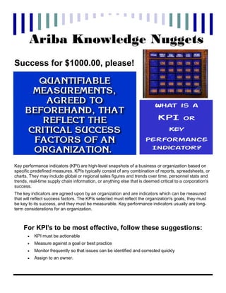 Ariba Knowledge Nuggets
Success for $1000.00, please!



                                                                         What is a

                                                                           KPI          or
                                                                                 Key
                                                                    Performance
                                                                     Indicator?

Key performance indicators (KPI) are high-level snapshots of a business or organization based on
specific predefined measures. KPIs typically consist of any combination of reports, spreadsheets, or
charts. They may include global or regional sales figures and trends over time, personnel stats and
trends, real-time supply chain information, or anything else that is deemed critical to a corporation's
success.
The key indicators are agreed upon by an organization and are indicators which can be measured
that will reflect success factors. The KPIs selected must reflect the organization's goals, they must
be key to its success, and they must be measurable. Key performance indicators usually are long-
term considerations for an organization.



    For KPI’s to be most effective, follow these suggestions:
       •   KPI must be actionable
       •   Measure against a goal or best practice
       •   Monitor frequently so that issues can be identified and corrected quickly
       •   Assign to an owner.
 