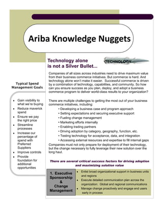Ariba Knowledge Nuggets

                         Technology alone                                TECHNOLOGY
                                                                  TECHNOLOGY
                         is not a Silver Bullet...
                         Companies of all sizes across industries need to drive maximum value
                         from their business commerce initiatives. But commerce is hard. And
                         technology alone won’t make it easier. Successful commerce is driven
  Typical Spend          by a combination of technology, capabilities, and community. So how
Management Goals         can you ensure success as you plan, deploy, and adopt a business
                         commerce program to deliver world-class results to your organization?

♦   Gain visibility to   There are multiple challenges to getting the most out of your business
    what we’re buying    commerce initiatives, including:
♦   Reduce maverick             • Developing a business case and program approach
    spend                       • Setting expectations and securing executive support
♦   Ensure we pay               • Fueling change management
    the right price
                                • Marketing efforts internally
♦   Streamline
                                • Enabling trading partners
    processes
                                • Driving adoption by category, geography, function, etc.
♦   Increase our
    percentage of               • Testing technology for acceptance, data, and integration
    spend with                  • Accessing external resources and expertise to fill internal gaps
    Preferred            Companies must not only prepare for deployment of their technology,
    Suppliers            but the change necessary to fully leverage their new solution over the
♦   Improve controls     long haul.
♦   Provide
    foundation for        There are several critical success factors for driving adoption
    additional                           and maximizing solution value
    opportunities
                                             ♦ Enlist broad organizational support in business units
                          1. Executive
                                               and regions
                          Sponsorship
                                             ♦ Execute detailed communication plan across the
                               &
                                               organization: Global and regional communications
                             Change
                                             ♦ Manage change proactively and engage end users
                          Management
                                                early in process
 