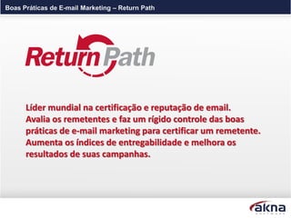 Boas Práticas de E-mail Marketing – Return Path




      Líder mundial na certificação e reputação de email.
      Avalia os remetentes e faz um rígido controle das boas
      práticas de e-mail marketing para certificar um remetente.
      Aumenta os índices de entregabilidade e melhora os
      resultados de suas campanhas.
 