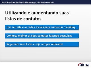 Boas Práticas de E-mail Marketing – Listas de contato




   Utilizando e aumentando suas
   listas de contatos
     Use seu site e as redes sociais para aumentar o mailing

     Conheça melhor os seus contatos fazendo pesquisas

     Segmente suas listas e seja sempre relevante
 