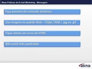 Boas Práticas de E-mail Marketing - Mensagem



   Faça proveito do conteúdo dinâmico


   Use imagens no padrão Web – 72dpi / RGB / .jpg ou .gif


   Fique atento aos erros de HTML


   Não envie links quebrados
 