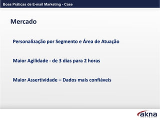 Boas Práticas de E-mail Marketing - Case




    Mercado

     Personalização por Segmento e Área de Atuação


     Maior Agilidade - de 3 dias para 2 horas


     Maior Assertividade – Dados mais confiáveis
 