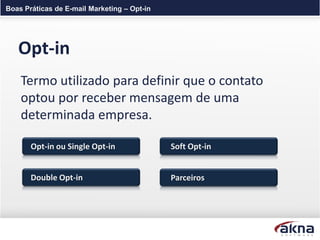 Boas Práticas de E-mail Marketing – Opt-in




   Opt-in
    Termo utilizado para definir que o contato
    optou por receber mensagem de uma
    determinada empresa.

       Opt-in ou Single Opt-in               Soft Opt-in


       Double Opt-in                         Parceiros
 
