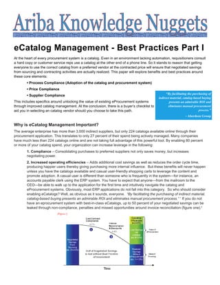 eCatalog Management - Best Practices Part I
At the heart of every procurement system is a catalog. Even in an environment lacking automation, requisitioners consult
a hard copy or customer service reps use a catalog at the other end of a phone line. So it stands to reason that getting
everyone to use the correct catalog from a preferred vendor at the contracted price will ensure that negotiated savings
from sourcing and contracting activities are actually realized. This paper will explore benefits and best practices around
these core elements:
        • Process Compliance (Adoption of the catalog and procurement system)
        • Price Compliance
                                                                                                 “By facilitating the purchasing of
        • Supplier Compliance
                                                                                            indirect material, catalog-based buying
This includes specifics around unlocking the value of existing eProcurement systems                 presents an admirable ROI and
through improved catalog management. At the conclusion, there is a buyer’s checklist to            eliminates manual procurement
aid you in selecting an catalog vendor should you choose to take this path.                                               process.”
                                                                                                                - Aberdeen Group

Why is eCatalog Management Important?
The average enterprise has more than 3,000 indirect suppliers, but only 224 catalogs available online through their
procurement application. This translates to only 27 percent of their spend being actively managed. Many companies
have much less than 224 catalogs online and are not taking full advantage of this powerful tool. By enabling 80 percent
or more of your catalog spend, your organization can increase leverage in the following:
        1. Compliance – Consolidating purchases to preferred suppliers not only saves money, but increases
        negotiating power.
        2. Increased operating efficiencies – Adds additional cost savings as well as reduces the order cycle time,
        producing happier users thereby giving purchasing more internal influence. But these benefits will never happen
        unless you have the catalogs available and casual user-friendly shopping carts to leverage the content and
        promote adoption. A casual user is different than someone who is frequently in the system—for instance, an
        accounts payable clerk using the ERP system. You have to expect that anyone—from the mailroom to the
        CEO—be able to walk up to the application for the first time and intuitively navigate the catalog and
        eProcurement systems. Obviously, most ERP applications do not fall into this category. So who should consider
        enabling eCatalogs? Well, as obvious as it sounds, everyone. “By facilitating the purchasing of indirect material,
        catalog-based buying presents an admirable ROI and eliminates manual procurement process.” 1 If you do not
        have an eprocurement system with best-in-class eCatalogs, up to 50 percent of your negotiated savings can be
        leaked through non-compliance, penalties and missed opportunities around invoice reconciliation (figure one).2
 