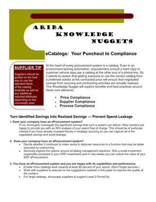 Ariba
                     Knowledge
                          Nuggets

                            eCatalogs: Your Punchout to Compliance

                             At the heart of every procurement system is a catalog. Even in an
   SUPPLIER TIP              environment lacking automation, requisitioners consult a hard copy or
                             customer service reps use a catalog at the other end of a phone line. So
   Suppliers should be
   guided on the best        it stands to reason that getting everyone to use the correct catalog from
   way to use the            a preferred vendor at the contracted price will ensure that negotiated
   standard fields           savings from sourcing and contracting activities are actually realized.
   of the catalog            This Knowledge Nugget will explore benefits and best practices around
   template as well as       these core elements:
   any additional
   required attributes              •   Price Compliance
   depending on the
   commodity area.                  •   Supplier Compliance
                                    •   Process Compliance


Turn Identified Savings Into Realized Savings — Prevent Spend Leakage
1. Does your company have an eProcurement system?
       If not, thoroughly investigate the significant savings that such a system can deliver. Most vendors are
       happy to provide you with an ROI analysis of your spend free of charge. This should be of particular
       interest if you have already invested heavily in strategic sourcing so you can capture all of the
       negotiated savings and avoid leakage.

2. Does your company have an eProcurement system?
      • Decide whether it continues to make sense to dedicate resources to a function that may be better
         executed by outsourcing.
      • Seriously explore the options around eCatalog management solutions. With a small investment
         (especially compared to your ERP investment) and in only weeks you can unlock the value of your
         ERP eProcurement.

3. You have an eProcurement system and you are happy with its capabilities and performance.
       • Enable more catalogs work towards at least 80 percent of your spend. (Don’t forget services.)
       • Work with suppliers to execute on the suggestions outlined in this paper to improve the quality of
          the content.
       • For large catalogs, encourage suppliers to support Level 2 PunchOut.
 