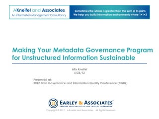 AKneifel and Associates                         Sometimes the whole is greater than the sum of its parts
An Information Management Consultancy          We help you build information environments where 1+1=3




Making Your Metadata Governance Program
for Unstructured Information Sustainable
                                              Alix Kneifel
                                               6/26/12

              Presented at:
              2012 Data Governance and Information Quality Conference (DGIQ)




                       Copyright © 2012. A.Kneifel and Associates. All Rights Reserved.
 