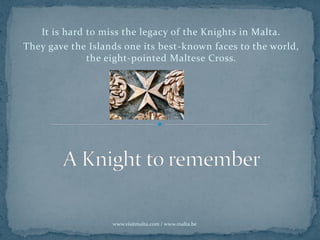It is hard to miss the legacy of the Knights in Malta.
They gave the Islands one its best-known faces to the world,
the eight-pointed Maltese Cross.
www.visitmalta.com / www.malta.be
 