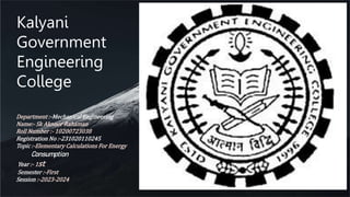 Department :-Mechanical Engineering
Name:- Sk Aknoor Rahaman
Roll Number :- 10200723038
Registration No :-231020110245
Topic :-Elementary Calculations For Energy
Consumption
Year :- 1st
Semester :-First
Session :-2023-2024
Kalyani
Government
Engineering
College
 