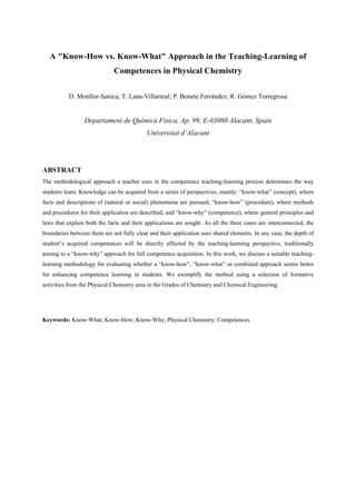 A "Know-How vs. Know-What" Approach in the Teaching-Learning of
Competences in Physical Chemistry
D. Monllor-Satoca; T. Lana-Villarreal; P. Bonete Ferrández; R. Gómez Torregrosa
Departament de Química Física, Ap. 99, E-03080 Alacant, Spain
Universitat d’Alacant
ABSTRACT
The methodological approach a teacher uses in the competence teaching-learning process determines the way
students learn. Knowledge can be acquired from a series of perspectives, mainly: “know-what” (concept), where
facts and descriptions of (natural or social) phenomena are pursued; “know-how” (procedure), where methods
and procedures for their application are described; and “know-why” (competence), where general principles and
laws that explain both the facts and their applications are sought. As all the three cases are interconnected, the
boundaries between them are not fully clear and their application uses shared elements. In any case, the depth of
student’s acquired competences will be directly affected by the teaching-learning perspective, traditionally
aiming to a “know-why” approach for full competence acquisition. In this work, we discuss a suitable teaching-
learning methodology for evaluating whether a “know-how”, “know-what” or combined approach seems better
for enhancing competence learning in students. We exemplify the method using a selection of formative
activities from the Physical Chemistry area in the Grades of Chemistry and Chemical Engineering.
Keywords: Know-What; Know-How; Know-Why; Physical Chemistry; Competences.
 