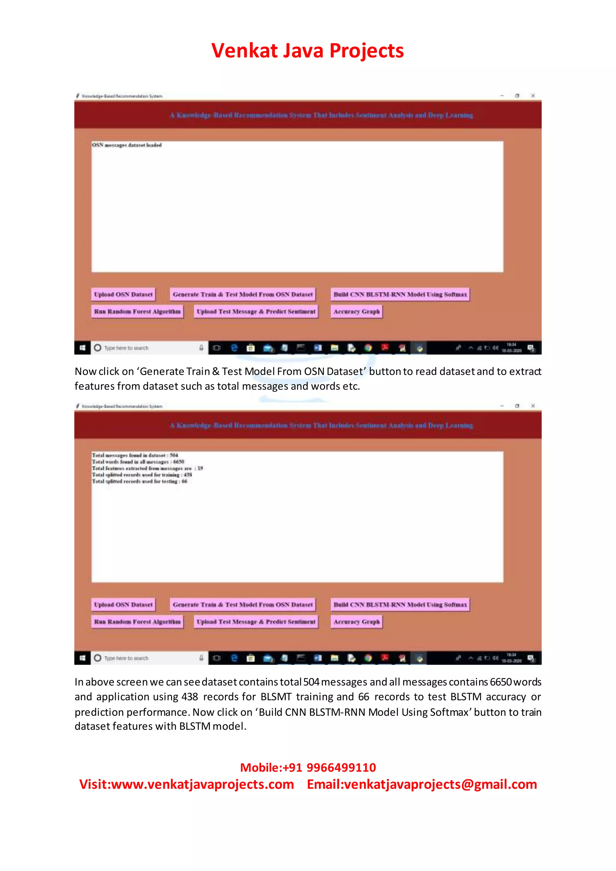 Venkat Java Projects
Mobile:+91 9966499110
Visit:www.venkatjavaprojects.com Email:venkatjavaprojects@gmail.com
Nowclick on ‘Generate Train& Test Model From OSN Dataset’ buttonto read datasetand to extract
features from dataset such as total messages and words etc.
Inabove screenwe canseedatasetcontainstotal504messages andall messagescontains6650words
and application using 438 records for BLSMT training and 66 records to test BLSTM accuracy or
prediction performance.Now click on ‘Build CNN BLSTM-RNN Model Using Softmax’button to train
dataset features with BLSTMmodel.
 