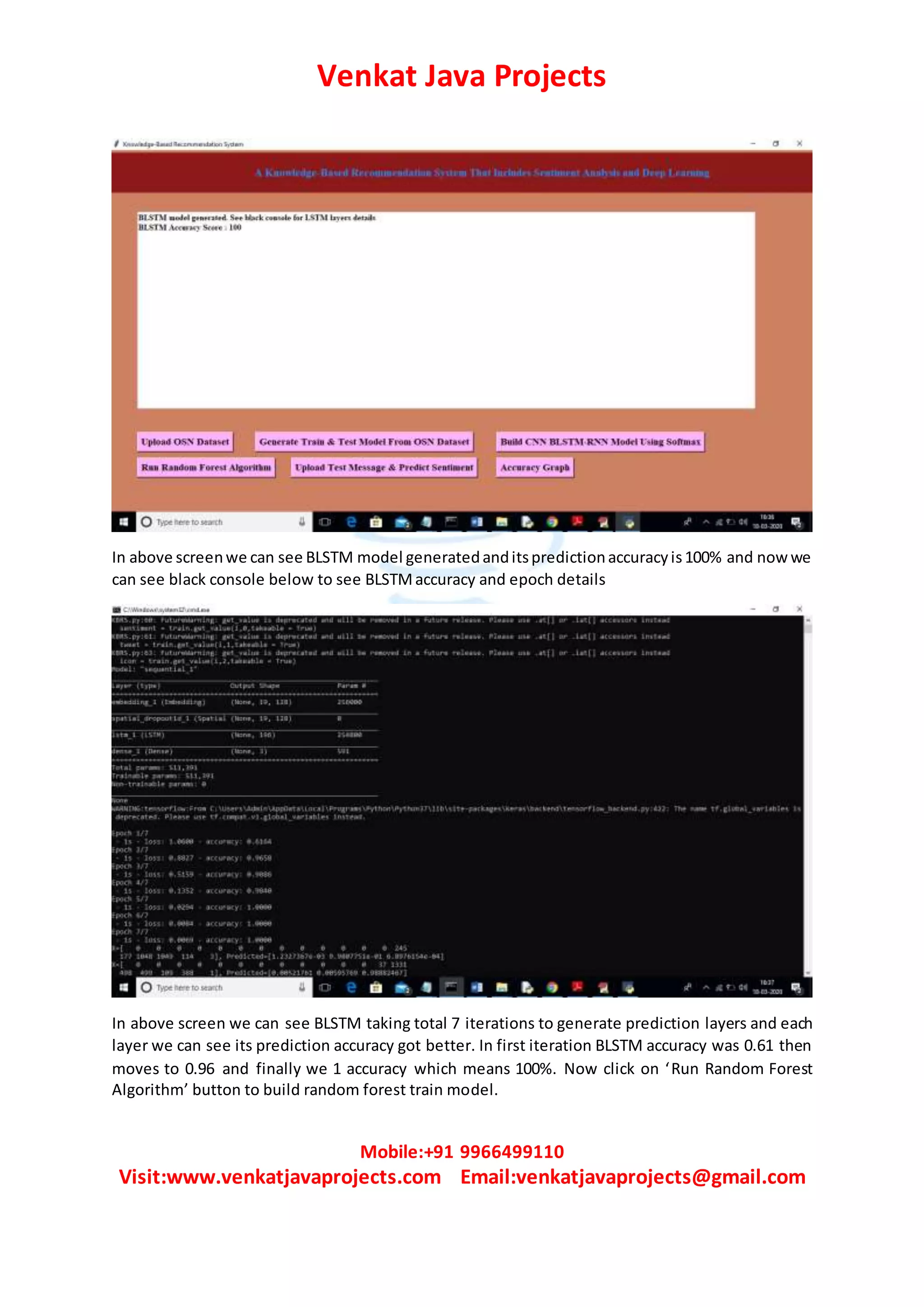 Venkat Java Projects
Mobile:+91 9966499110
Visit:www.venkatjavaprojects.com Email:venkatjavaprojects@gmail.com
In above screenwe can see BLSTM model generatedanditspredictionaccuracyis100% and now we
can see black console below to see BLSTMaccuracy and epoch details
In above screen we can see BLSTM taking total 7 iterations to generate prediction layers and each
layer we can see its prediction accuracy got better. In first iteration BLSTM accuracy was 0.61 then
moves to 0.96 and finally we 1 accuracy which means 100%. Now click on ‘Run Random Forest
Algorithm’ button to build random forest train model.
 