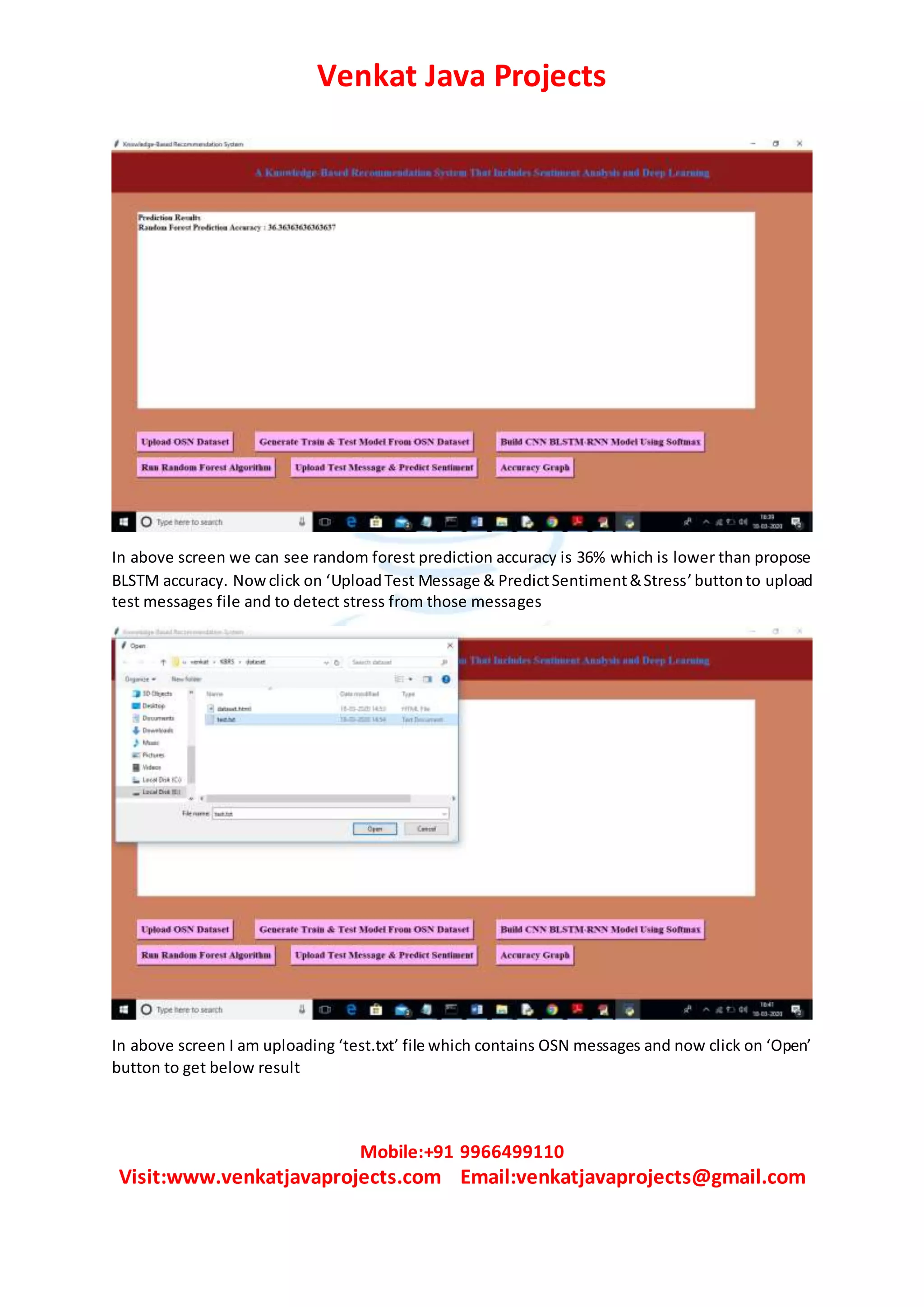 Venkat Java Projects
Mobile:+91 9966499110
Visit:www.venkatjavaprojects.com Email:venkatjavaprojects@gmail.com
In above screen we can see random forest prediction accuracy is 36% which is lower than propose
BLSTM accuracy. Nowclick on ‘UploadTest Message & PredictSentiment&Stress’buttonto upload
test messages file and to detect stress from those messages
In above screen I am uploading ‘test.txt’ file which contains OSN messages and now click on ‘Open’
button to get below result
 