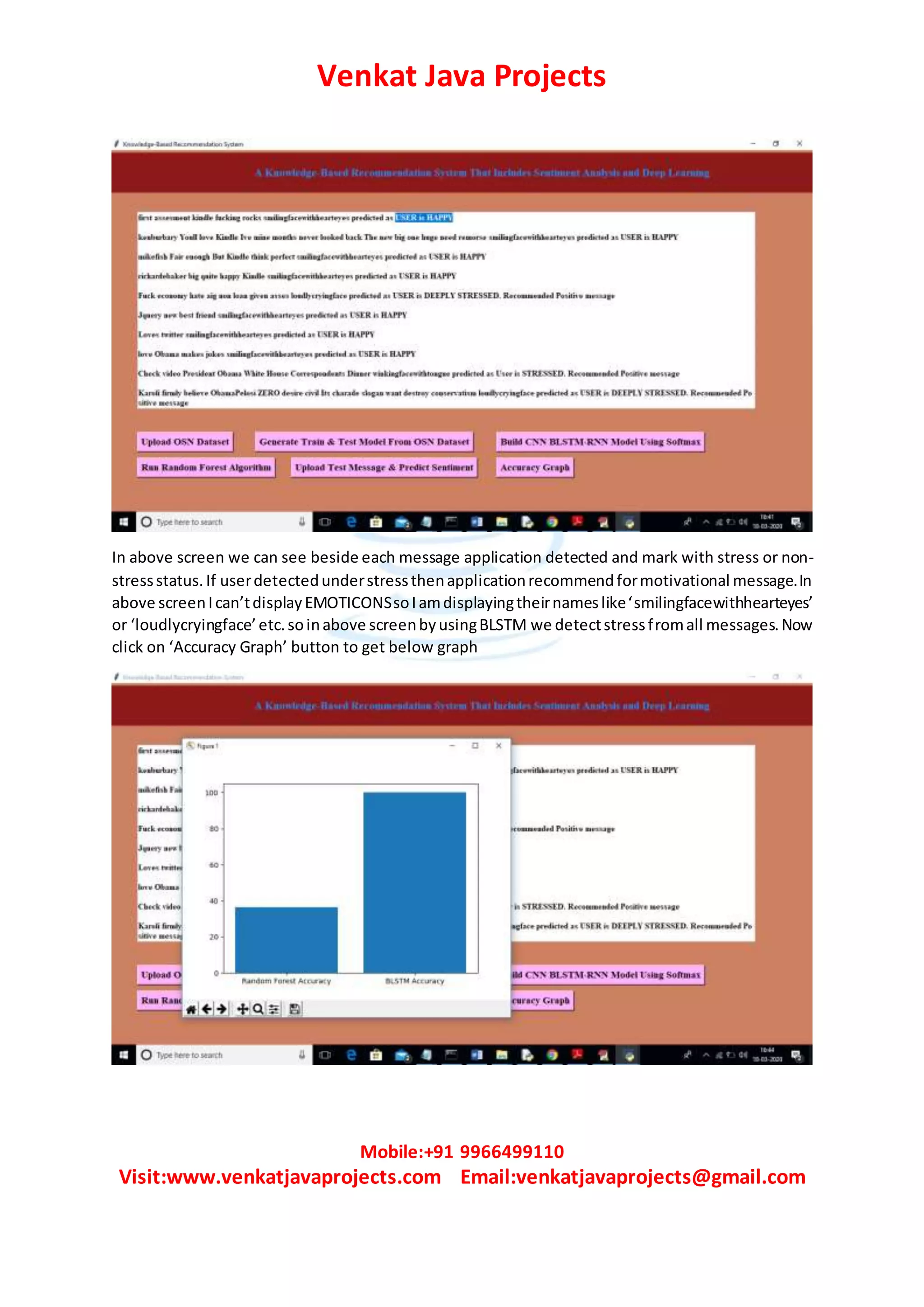 Venkat Java Projects
Mobile:+91 9966499110
Visit:www.venkatjavaprojects.com Email:venkatjavaprojects@gmail.com
In above screen we can see beside each message application detected and mark with stress or non-
stressstatus.If userdetectedunderstressthenapplicationrecommendformotivational message.In
above screenIcan’tdisplayEMOTICONSsoIamdisplayingtheirnameslike‘smilingfacewithhearteyes’
or ‘loudlycryingface’etc.soinabove screenbyusingBLSTM we detectstressfromall messages.Now
click on ‘Accuracy Graph’ button to get below graph
 