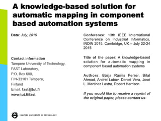 A knowledge-based solution for
automatic mapping in component
based automation systems
Date: July, 2015
Contact information
Tampere University of Technology,
FAST Laboratory,
P.O. Box 600,
FIN-33101 Tampere,
Finland
Email: fast@tut.fi
www.tut.fi/fast
Conference: 13th IEEE International
Conference on Industrial Informatics,
INDIN 2015. Cambridge, UK – July 22-24
2015
Title of the paper: A knowledge-based
solution for automatic mapping in
component based automation systems
Authors: Borja Ramis Ferrer, Bilal
Ahmad, Andrei Lobov, Daniel Vera, José
L. Martinez Lastra, Robert Harrison
If you would like to receive a reprint of
the original paper, please contact us
 