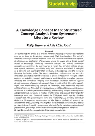 29
a Knowledge Concept Map: Structured
Concept analysis from Systemaic
literature review
Philip Sisson1
and Julie J.C.H. Ryan2
Abstract
The purpose of this aricle is to present a mental model of knowledge as a concept
map as an input to knowledge management (KM) invesigaions. This aricle’s
extended knowledge concept map can serve as a resource where the invesigaion,
development, or applicaion of knowledge would be served with a broad mental
model of knowledge. Previously unrelated concepts are related; knowledge
concepts can someimes be expressed as a range, i.e., certainty related states:
view, opinion, seniment, persuasion, belief, and convicion. Extrathesis is ideniied
as a potenial skill level higher than synthesis, and associated with the concepts:
discovery, insituion, insight (the event), revelaion, or illuminaion that precedes
innovaion. Qualitaive methods were used to gather and document concepts. System
engineering and object analysis methods were applied to deine and relate concepts.
However, the theoreical sampling and theoreical saturaion methods applied
do not guarantee all appropriate concepts have been ideniied. Given the breadth,
depth, and dimensionality of concepts of knowledge, later researchers may add
addiional concepts. This aricle provides evidence of addiional things people know, an
alternaive to psychology’s acquaintanceship, understanding and placement of newer
categorizaions of knowledge in relaion to older ones, and suggests that ranges for
knowledge terms exist. This aricle extends the 2015 paper on this topic by: 1) taking
a deeper look into epistemological terms and relaionships, 2) providing contextual
deiniions, 3) suggesing extrathesis as an idea beyond synthesis, 4) updaing the
concept map; and 5) providing new insight on the overloaded knows including adding
an eleventh know. It provides a much more solid basis for KM invesigaions than typical
presentaions, providing a broad understanding of knowledge that is beneicial.
Keywords: knowledge; concept map; knowledge concept map.
1 Philip Sisson, Ph.D. Candidate, The George Washington University, 5010 Larno Drive, Alexandria, VA, USA, 22310,
e-mail: sissonp@aol.com.
2 Julie J. C. H. Ryan, D.Sc., Naional Defense Insitute University, 300 5th Ave SW, Suite 183H, Washington, DC 20319,
e-mail: julieryan@julieryan.com.
 
