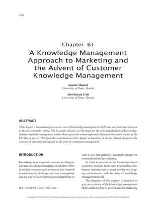 1030




                                                     Chapter 61
        A Knowledge Management
        Approach to Marketing and
         the Advent of Customer
         Knowledge Management
                                                          Samiha Mjahed
                                                      University of Tunis, Tunisia

                                                          Abdelfattah Triki
                                                      University of Tunis, Tunisia




ABSTRACT
This chapter is intended to give an overview of knowledge management (KM), and to explore its extension
to the marketing discipline. It is basically aimed to set the stage for the conceptualisation of knowledge-
based complaint management rather than to provide a thorough and exhaustive literature review of the
KM theory per se. Therefore the contribution of the chapter in hand lies in the fact that it integrates the
concept of customer knowledge in the field of complaint management.



INTRODUCTION                                                                    such a way that generally accepted concepts be
                                                                                reconsidered and re-evaluated.
Knowledge is an important resource residing in-                                     In order to succeed in the knowledge-based
side and outside the boundaries of the firm. Effort                             economy, business firms need to commit to con-
is needed to access such a resource and research                                tinuous learning and to adapt quickly to chang-
is warranted to challenge our core assumptions                                  ing environments with the help of knowledge
and the way we view learning and adaptability in                                management (KM).
                                                                                    The objective of this chapter is therefore to
                                                                                give an overview of the knowledge management
DOI: 10.4018/978-1-4666-1598-4.ch061                                            (KM) and to explore its extension to the marketing


       Copyright © 2012, IGI Global. Copying or distributing in print or electronic forms without written permission of IGI Global is prohibited.
 
