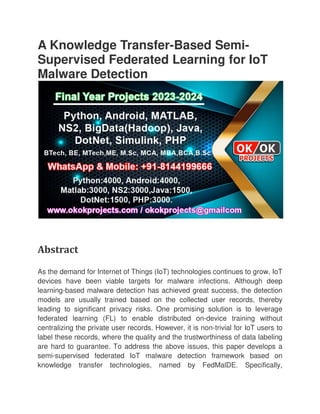 A Knowledge Transfer
Supervised Federated Learning for IoT
Malware Detection
Abstract
As the demand for Internet of Things (IoT) technologies continues to grow, IoT
devices have been viable targets for malware infections. Although deep
learning-based malware detection has achieved great success, the detection
models are usually trained base
leading to significant privacy risks. One promising solution is to leverage
federated learning (FL) to enable distributed on
centralizing the private user records. However, it is non
label these records, where the quality and the trustworthiness of data labeling
are hard to guarantee. To address the above issues, this paper develops a
semi-supervised federated IoT malware detection framework based on
knowledge transfer technologies, named by FedMalDE. Specifically,
A Knowledge Transfer-Based Semi
Supervised Federated Learning for IoT
Malware Detection
As the demand for Internet of Things (IoT) technologies continues to grow, IoT
devices have been viable targets for malware infections. Although deep
based malware detection has achieved great success, the detection
models are usually trained based on the collected user records, thereby
leading to significant privacy risks. One promising solution is to leverage
federated learning (FL) to enable distributed on-device training without
centralizing the private user records. However, it is non-trivial for IoT users to
label these records, where the quality and the trustworthiness of data labeling
are hard to guarantee. To address the above issues, this paper develops a
supervised federated IoT malware detection framework based on
technologies, named by FedMalDE. Specifically,
Based Semi-
Supervised Federated Learning for IoT
As the demand for Internet of Things (IoT) technologies continues to grow, IoT
devices have been viable targets for malware infections. Although deep
based malware detection has achieved great success, the detection
d on the collected user records, thereby
leading to significant privacy risks. One promising solution is to leverage
device training without
for IoT users to
label these records, where the quality and the trustworthiness of data labeling
are hard to guarantee. To address the above issues, this paper develops a
supervised federated IoT malware detection framework based on
technologies, named by FedMalDE. Specifically,
 
