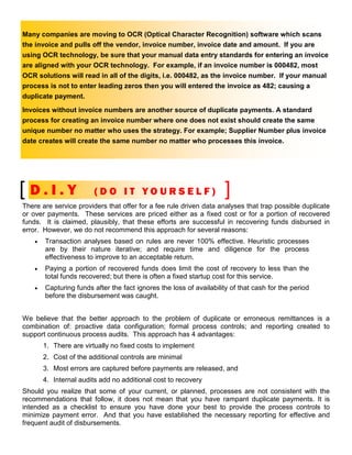Many companies are moving to OCR (Optical Character Recognition) software which scans
the invoice and pulls off the vendor, invoice number, invoice date and amount. If you are
using OCR technology, be sure that your manual data entry standards for entering an invoice
are aligned with your OCR technology. For example, if an invoice number is 000482, most
OCR solutions will read in all of the digits, i.e. 000482, as the invoice number. If your manual
process is not to enter leading zeros then you will entered the invoice as 482; causing a
duplicate payment.
Invoices without invoice numbers are another source of duplicate payments. A standard
process for creating an invoice number where one does not exist should create the same
unique number no matter who uses the strategy. For example; Supplier Number plus invoice
date creates will create the same number no matter who processes this invoice.




  D.I.Y                  (DO IT YOURSELF)
There are service providers that offer for a fee rule driven data analyses that trap possible duplicate
or over payments. These services are priced either as a fixed cost or for a portion of recovered
funds. It is claimed, plausibly, that these efforts are successful in recovering funds disbursed in
error. However, we do not recommend this approach for several reasons:
    •   Transaction analyses based on rules are never 100% effective. Heuristic processes
        are by their nature iterative; and require time and diligence for the process
        effectiveness to improve to an acceptable return.
    •   Paying a portion of recovered funds does limit the cost of recovery to less than the
        total funds recovered; but there is often a fixed startup cost for this service.
    •   Capturing funds after the fact ignores the loss of availability of that cash for the period
        before the disbursement was caught.


We believe that the better approach to the problem of duplicate or erroneous remittances is a
combination of: proactive data configuration; formal process controls; and reporting created to
support continuous process audits. This approach has 4 advantages:
        1. There are virtually no fixed costs to implement
        2. Cost of the additional controls are minimal
        3. Most errors are captured before payments are released, and
        4. Internal audits add no additional cost to recovery
Should you realize that some of your current, or planned, processes are not consistent with the
recommendations that follow, it does not mean that you have rampant duplicate payments. It is
intended as a checklist to ensure you have done your best to provide the process controls to
minimize payment error. And that you have established the necessary reporting for effective and
frequent audit of disbursements.
 