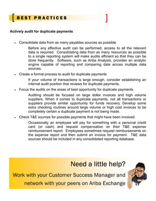 BEST PRACTICES

Actively audit for duplicate payments


  •   Consolidate data from as many payables sources as possible
           Before any effective audit can be performed, access to all the relevant
           data is required. Consolidating data from as many resources as possible
           to a single reporting system will make audits efficient so that they can be
           done frequently. Software, such as Ariba Analysis, provides an analytic
           engine capable of reporting and comparing data across multiple data
           sources.
  •   Create a formal process to audit for duplicate payments
           If your volume of transactions is large enough, consider establishing an
           internal audit position that reviews for duplicate payments.
  •   Focus the audits on the areas of best opportunity for duplicate payments
           Auditing should be focused on large dollar invoices and high volume
           suppliers. When it comes to duplicate payments, not all transactions or
           suppliers provide similar opportunity for funds recovery. Develop some
           extra checking routines around large volume or high cost invoices to be
           completely certain a duplicate payment is not being made.
  •   Check T&E sources for possible payments that might have been invoiced
           Occasionally an employee will pay for something with a personal credit
           card (or cash) and request compensation on their T&E expense
           reimbursement report. Employees sometimes request reimbursements on
           the expense report and then submit an invoice for payment. T&E data
           sources should be included in any consolidated reporting database.




                                      Need a little help?
 Work with your Customer Success Manager and
     network with your peers on Ariba Exchange
 