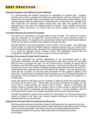 BEST PRACTICES
Segregate Suppliers with Differing Payment Methods
     It is recommended that supplier processing be segregated by payment type. Suppliers
     should be set up with a separate post office box, email address, and Fax numbers for those
     vendors who you pay with credit or purchasing cards. Invoices sent to either location can be
     checked against credit card statements to ensure payment is made only once. Suppliers who
     have more than one payment method should have more than one supplier ID; each
     corresponding to the one of the different payment methods. These suppliers should have
     different contact information, but should have the same supplier parent for reporting
     purposes.
Consistent Business Processes Per Supplier
     The trend is for companies to no longer enter invoices manually. The internet has made it
     easy for companies to use electronic invoicing solutions and other electronic means of
     transferring invoices. If a supplier is set up to process invoices via the Ariba Supplier Network
     (ASN), be sure that all invoices for that supplier go through the ASN.
     Key data elements, such as the suppliers invoice number, must be unique. The uniqueness
     of that number is a first line of defense against a duplicate payment when an invoice is sent
     both manually and electronically. Because of this, duplicate payments will slip through if there
     is no check for duplicate invoice numbers. Ariba’s P2P application requires that the
     combination of Supplier ID and Invoice number be unique for this reason.
Formalize Procurement & Credit Card Procedures
     Credit card companies are pushing organizations to use procurement cards in their
     purchasing. Historically, company issued procurement cards were reserved for low dollar
     items but that is no longer the case. It is not uncommon for a company to require that all
     purchases under $10,000 be paid through a credit card. As the use of credit cards increases,
     we have seen a rise in the number of duplicate payments made where the item was paid via a
     credit card and then mistakenly pay the invoice sent by the supplier. If you are going to use a
     credit card for a supplier, be sure that every transaction for that supplier is placed on the
     credit card. Develop reports to determine which suppliers you have purchased items both on
     procurement card and manual invoice. This report should be reviewed and audited on a
     monthly basis.
     Credit card electronic data feeds can be invaluable in capturing credit card payments before
     an invoice can be paid in error. These feeds can be sent as frequently as nightly; and the
     Level 2 and 3 charge formats can include invoice numbers. Issuing a purchasing card
     number should be coupled with the provision that an invoice number is required from the
     vendor on the credit or purchasing card transaction record. It is also possible to add the
     Purchasing Order number to the variable data length field in the card transaction feed.
     It is often not possible to capture these numbers from the supplier; if so then purchasing cards
     should be limited to low value, less frequent supplier purchases so that the impact of
     duplicate payments can be lessened.
Separate the Purchase Order Processing from Receiving
     Enforcing receiving prevents duplicate invoices by intercepting the over payment as an over
     receipt of goods. It is imperative that whoever makes the payment takes all the steps normally
     taken by in accounts payable. This means using the same rigid coding standards and
     distinguishing between the purchase orders (requester) and receiving documents
     (the re ceiver).
 