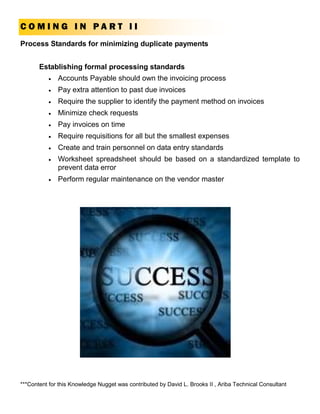 COMING IN PART II
Process Standards for minimizing duplicate payments


       Establishing formal processing standards
          •   Accounts Payable should own the invoicing process
          •   Pay extra attention to past due invoices
          •   Require the supplier to identify the payment method on invoices
          •   Minimize check requests
          •   Pay invoices on time
          •   Require requisitions for all but the smallest expenses
          •   Create and train personnel on data entry standards
          •   Worksheet spreadsheet should be based on a standardized template to
              prevent data error
          •   Perform regular maintenance on the vendor master




***Content for this Knowledge Nugget was contributed by David L. Brooks II , Ariba Technical Consultant
 