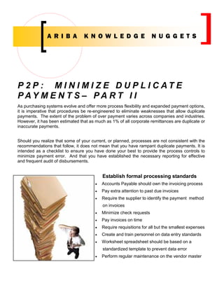 A RI BA           K N OW L ED G E                     N UG G ET S




P 2 P : M I N I M I Z E D U P L I C AT E
PAY M E N T S – PA R T I I
As purchasing systems evolve and offer more process flexibility and expanded payment options,
it is imperative that procedures be re-engineered to eliminate weaknesses that allow duplicate
payments. The extent of the problem of over payment varies across companies and industries.
However, it has been estimated that as much as 1% of all corporate remittances are duplicate or
inaccurate payments.


Should you realize that some of your current, or planned, processes are not consistent with the
recommendations that follow, it does not mean that you have rampant duplicate payments. It is
intended as a checklist to ensure you have done your best to provide the process controls to
minimize payment error. And that you have established the necessary reporting for effective
and frequent audit of disbursements.


                                           Establish formal processing standards
                                       •   Accounts Payable should own the invoicing process
                                       •   Pay extra attention to past due invoices
                                       •   Require the supplier to identify the payment method
                                           on invoices
                                       •   Minimize check requests
                                       •   Pay invoices on time
                                       •   Require requisitions for all but the smallest expenses
                                       •   Create and train personnel on data entry standards
                                       •   Worksheet spreadsheet should be based on a
                                           standardized template to prevent data error
                                       •   Perform regular maintenance on the vendor master
 