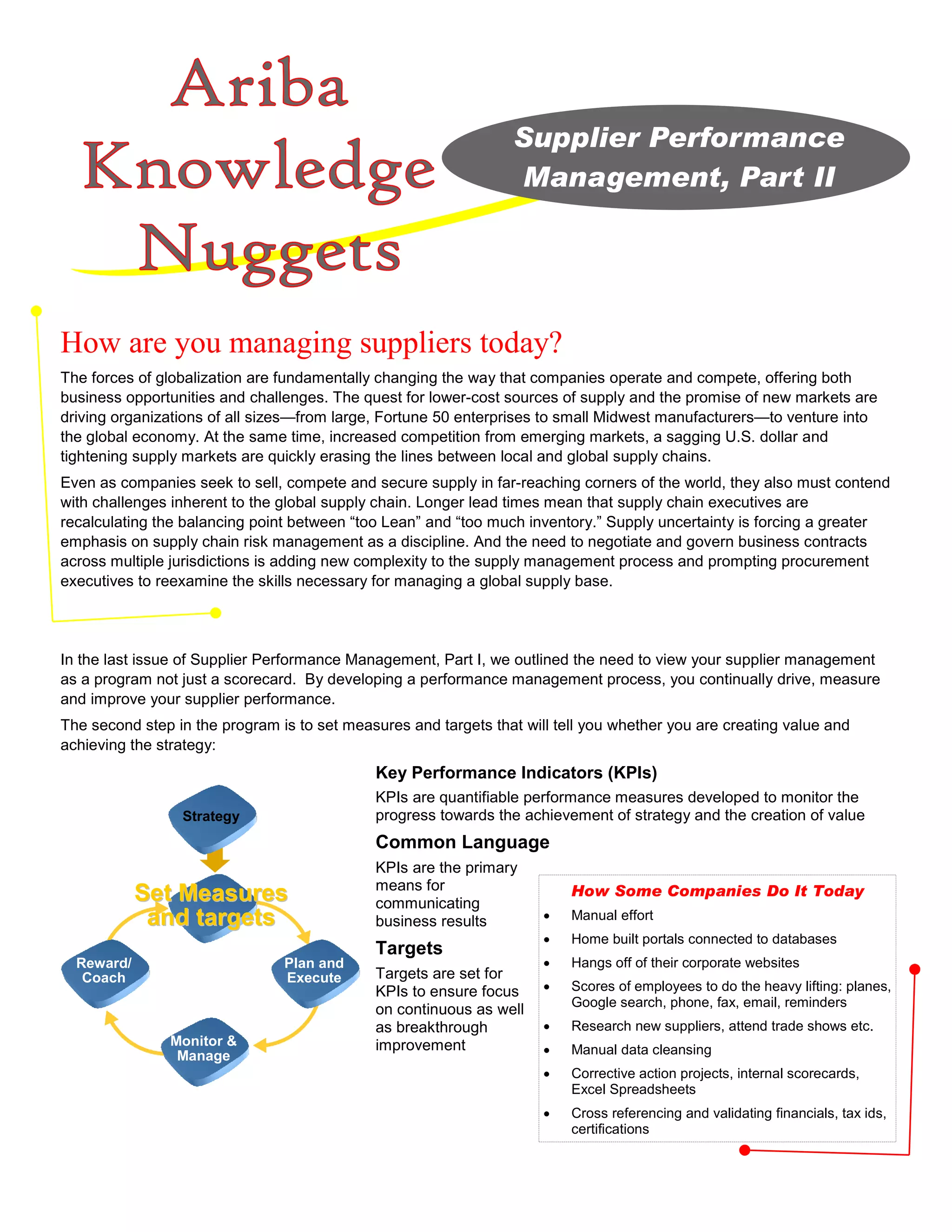 Supplier Performance
                                                                 Management, Part II




How are you managing suppliers today?
The forces of globalization are fundamentally changing the way that companies operate and compete, offering both
business opportunities and challenges. The quest for lower-cost sources of supply and the promise of new markets are
driving organizations of all sizes—from large, Fortune 50 enterprises to small Midwest manufacturers—to venture into
the global economy. At the same time, increased competition from emerging markets, a sagging U.S. dollar and
tightening supply markets are quickly erasing the lines between local and global supply chains.
Even as companies seek to sell, compete and secure supply in far-reaching corners of the world, they also must contend
with challenges inherent to the global supply chain. Longer lead times mean that supply chain executives are
recalculating the balancing point between “too Lean” and “too much inventory.” Supply uncertainty is forcing a greater
emphasis on supply chain risk management as a discipline. And the need to negotiate and govern business contracts
across multiple jurisdictions is adding new complexity to the supply management process and prompting procurement
executives to reexamine the skills necessary for managing a global supply base.




In the last issue of Supplier Performance Management, Part I, we outlined the need to view your supplier management
as a program not just a scorecard. By developing a performance management process, you continually drive, measure
and improve your supplier performance.
The second step in the program is to set measures and targets that will tell you whether you are creating value and
achieving the strategy:
                                             Key Performance Indicators (KPIs)
                                             KPIs are quantifiable performance measures developed to monitor the
                 Strategy                    progress towards the achievement of strategy and the creation of value
                                             Common Language
                                             KPIs are the primary
                                             means for
            Set Measures                     communicating
                                                                          How Some Companies Do It Today
             and targets                     business results         •   Manual effort
                                                                      •   Home built portals connected to databases
                                             Targets
  Reward/                       Plan and                              •   Hangs off of their corporate websites
   Coach                        Execute      Targets are set for
                                             KPIs to ensure focus     •   Scores of employees to do the heavy lifting: planes,
                                                                          Google search, phone, fax, email, reminders
                                             on continuous as well
                                             as breakthrough          •   Research new suppliers, attend trade shows etc.
               Monitor &                     improvement
                Manage                                                •   Manual data cleansing
                                                                      •   Corrective action projects, internal scorecards,
                                                                          Excel Spreadsheets
                                                                      •   Cross referencing and validating financials, tax ids,
                                                                          certifications
 