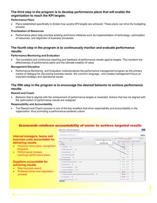 The third step in the program is to develop performance plans that will enable the
organization to reach the KPI targets:
Performance Plans
•       Plans established specifically to dictate how quickly KPI targets are achieved. These plans can drive the budgeting
        process
Prioritization of Resources
•       Performance plans help prioritize existing and future initiatives such as implementation of technology, optimization
        of resources, and alignment of business processes


The fourth step in the program is to continuously monitor and evaluate performance
results:
Performance Monitoring and Evaluation
•       The consistent and continuous reporting and feedback of performance results against targets. This monitors the
        effectiveness of performance plans and the ultimate creation of value
Management Discipline
•       Performance Monitoring and Evaluation institutionalizes the performance management program as the primary
        means of dialogue for discussing business results -the common language - and creates management focus on
        important strategic and operational issues


The fifth step in the program is to encourage the desired behavior to achieve performance
results:
Reward and Coach
•       Behavior that is aligned with the achievement of performance targets is rewarded. Actions that are not aligned with
        the optimization of performance results are realigned
Responsibility and Accountability
•       The Reward and Coach process is one of the key enablers that drive responsibility and accountability in the
        organization -thus promoting a performance-centered culture




          Scorecards reinforce accountability of owner to achieve targeted results


    Internal managers, teams and
    business units accountable for                                              Scorecard data from survey
                                                                                            or
    delivering results                                                                analytical data

    •    Incentive comp plans, recognition
         programs
    •    Performance reviews,
         coaching/ performance plans

    Suppliers accountable for
    achieving results
    •    New business award
    •    Preferred terms and negotiation
         process
 