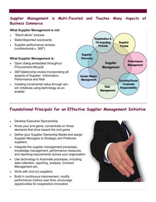 Supplier Management is Multi-Faceted and Touches Many Aspects of
Business Commerce
What Supplier Management is not:
•   “Stand alone” process
•   Static/disjointed scorecards
•   Supplier performance reviews
    (unidirectional v. 360o)


What Supplier Management is:
•   Open dialog embedded throughout
    Procurement lifecycle
•   360orelationship review incorporating all
    aspects of Supplier –Information,
    Performance and Risk
•   Creating incremental value through win-
    win initiatives using technology as an
    enabler




Foundational Principals for an Effective Supplier Management Initiative

•   Develop Executive Sponsorship
•   Know your end game, concentrate on those
    elements that drive toward the end game
•   Define your Supplier Ownership Model and assign
    Supplier Managers to Strategic and Preferred
    suppliers
•   Integrate the supplier management processes,
    knowledge management, performance measures
    and reporting requirements across your organization
•   Use technology to Automate processes, including
    data collection, reporting, analysis, Contract
    Management etc.
•   Work with (not on) suppliers
•   Build in continuous improvement, modify
    performance metrics over time, encourage
    opportunities for cooperative innovation
 